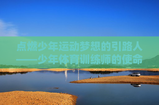 点燃少年运动梦想的引路人——少年体育训练师的使命与坚守,少年体育训练师,点燃运动梦想的引路人——使命与坚守 点燃少年运动梦想的引路人——少年体育训练师的使命与坚守,少年体育训练师,点燃运动梦想的引路人——使命与坚守