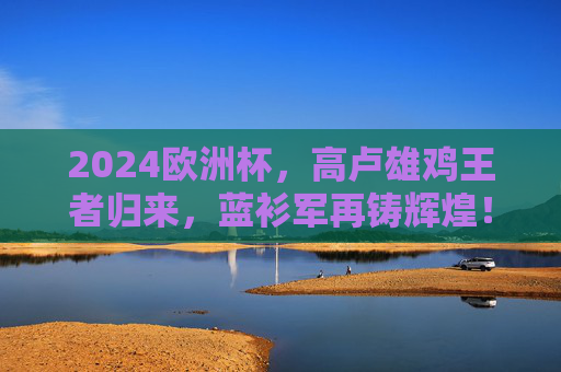 2024欧洲杯，高卢雄鸡王者归来，蓝衫军再铸辉煌！