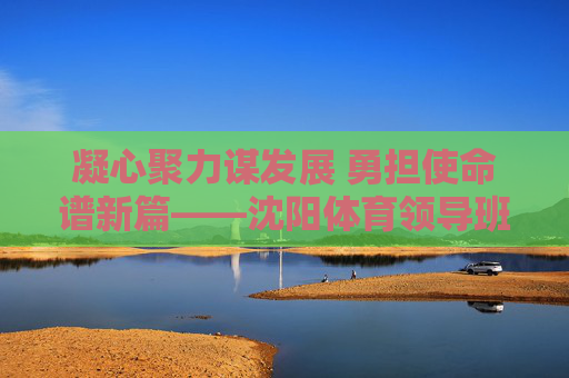 凝心聚力谋发展 勇担使命谱新篇——沈阳体育领导班子引领体育事业高质量发展,沈阳体育领导班子引领体育事业高质量发展 凝心聚力谋发展 勇担使命谱新篇——沈阳体育领导班子引领体育事业高质量发展,沈阳体育领导班子引领体育事业高质量发展