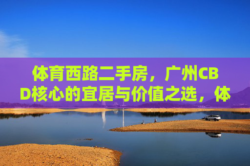 体育西路二手房,广州CBD核心的宜居与价值之选,体育西路二手房,广州CBD核心的宜居价值之选 体育西路二手房,广州CBD核心的宜居与价值之选,体育西路二手房,广州CBD核心的宜居价值之选