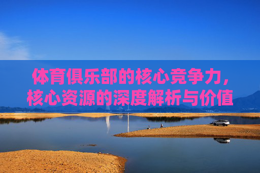 体育俱乐部的核心竞争力,核心资源的深度解析与价值构建,体育俱乐部核心竞争力,核心资源深度解析与价值构建 体育俱乐部的核心竞争力,核心资源的深度解析与价值构建,体育俱乐部核心竞争力,核心资源深度解析与价值构建
