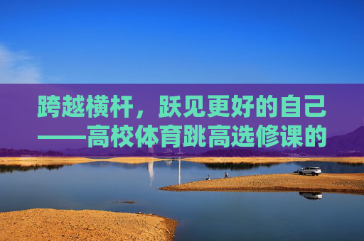 跨越横杆,跃见更好的自己——高校体育跳高选修课的成长启示,跨越横杆,跃见成长 跨越横杆,跃见更好的自己——高校体育跳高选修课的成长启示,跨越横杆,跃见成长