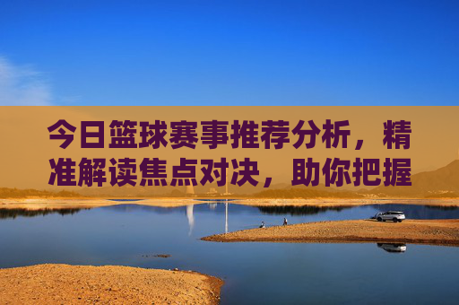 今日篮球赛事推荐分析,精准解读焦点对决,助你把握赛场先机,今日篮球赛事推荐分析,精准解读焦点对决,把握赛场先机 今日篮球赛事推荐分析,精准解读焦点对决,助你把握赛场先机,今日篮球赛事推荐分析,精准解读焦点对决,把握赛场先机