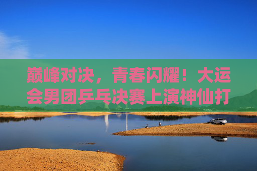巅峰对决,青春闪耀!大运会男团乒乓决赛上演神仙打架,大运会男团乒乓决赛巅峰对决,青春闪耀神仙打架 巅峰对决,青春闪耀!大运会男团乒乓决赛上演神仙打架,大运会男团乒乓决赛巅峰对决,青春闪耀神仙打架