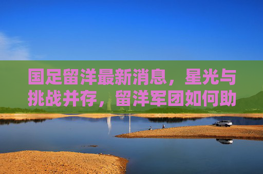 国足留洋最新消息,星光与挑战并存,留洋军团如何助力国足崛起?星光与挑战并存,留洋军团如何助力国足崛起? 国足留洋最新消息,星光与挑战并存,留洋军团如何助力国足崛起?星光与挑战并存,留洋军团如何助力国足崛起?