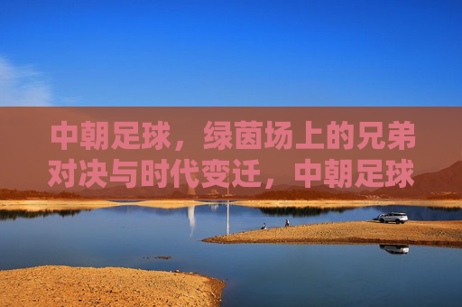 中朝足球，绿茵场上的兄弟对决与时代变迁，中朝足球，兄弟对决与时代变迁