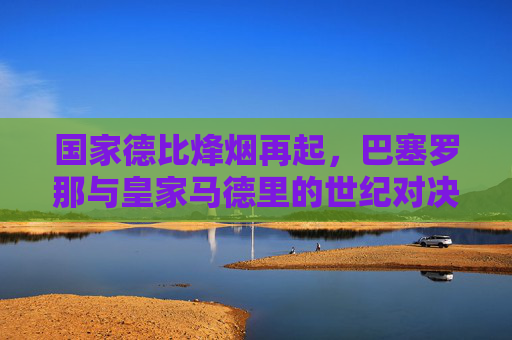 国家德比烽烟再起,巴塞罗那与皇家马德里的世纪对决,国家德比烽烟再起,巴萨皇马世纪对决 国家德比烽烟再起,巴塞罗那与皇家马德里的世纪对决,国家德比烽烟再起,巴萨皇马世纪对决