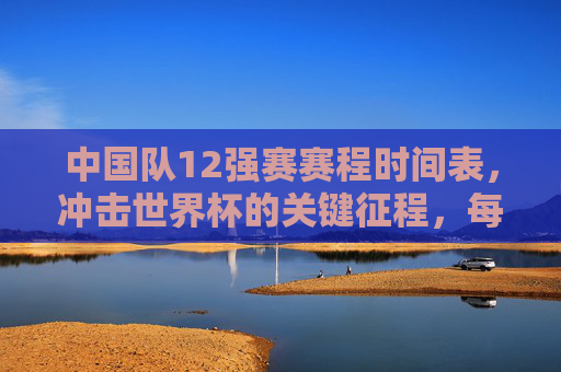 中国队12强赛赛程时间表，冲击世界杯的关键征程，每一场都是硬仗，中国队12强赛赛程，冲击世界杯关键征程，每场硬仗