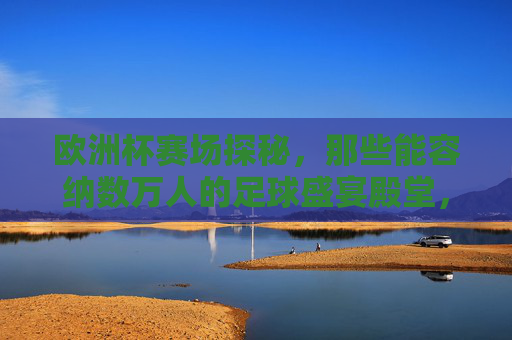 欧洲杯赛场探秘,那些能容纳数万人的足球盛宴殿堂,欧洲杯赛场探秘,万人足球盛宴殿堂 欧洲杯赛场探秘,那些能容纳数万人的足球盛宴殿堂,欧洲杯赛场探秘,万人足球盛宴殿堂