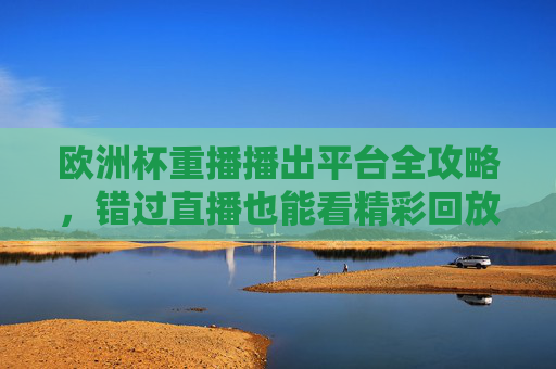 欧洲杯重播播出平台全攻略,错过直播也能看精彩回放,欧洲杯重播播出平台全攻略,错过直播也能看精彩回放 欧洲杯重播播出平台全攻略,错过直播也能看精彩回放,欧洲杯重播播出平台全攻略,错过直播也能看精彩回放