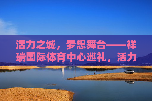 活力之城,梦想舞台——祥瑞国际体育中心巡礼,活力之城,梦想舞台——祥瑞国际体育中心巡礼 活力之城,梦想舞台——祥瑞国际体育中心巡礼,活力之城,梦想舞台——祥瑞国际体育中心巡礼