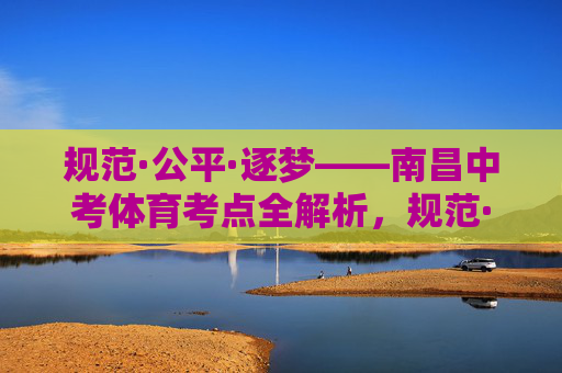 规范·公平·逐梦——南昌中考体育考点全解析,规范·公平·逐梦——南昌中考体育考点全解析 规范·公平·逐梦——南昌中考体育考点全解析,规范·公平·逐梦——南昌中考体育考点全解析