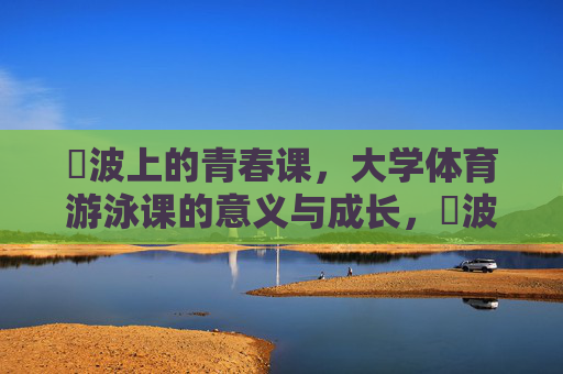 碏波上的青春课,大学体育游泳课的意义与成长,碏波上的青春成长课 碏波上的青春课,大学体育游泳课的意义与成长,碏波上的青春成长课