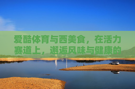 爱酷体育与西美食,在活力赛道上,邂逅风味与健康的共鸣,爱酷体育与西美食,活力赛道上的风味健康共鸣 爱酷体育与西美食,在活力赛道上,邂逅风味与健康的共鸣,爱酷体育与西美食,活力赛道上的风味健康共鸣