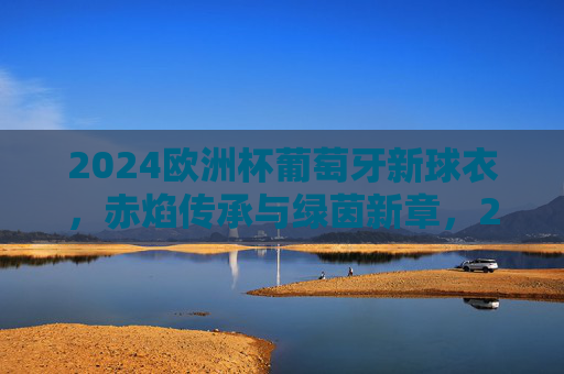 2024欧洲杯葡萄牙新球衣,赤焰传承与绿茵新章,2024欧洲杯葡萄牙新球衣,赤焰传承绿茵新章 2024欧洲杯葡萄牙新球衣,赤焰传承与绿茵新章,2024欧洲杯葡萄牙新球衣,赤焰传承绿茵新章