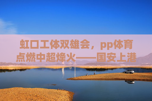 虹口工体双雄会,pp体育点燃中超烽火——国安上港的绿茵恩怨与城市荣光,虹口工体双雄会,绿茵恩怨与城市荣光 虹口工体双雄会,pp体育点燃中超烽火——国安上港的绿茵恩怨与城市荣光,虹口工体双雄会,绿茵恩怨与城市荣光