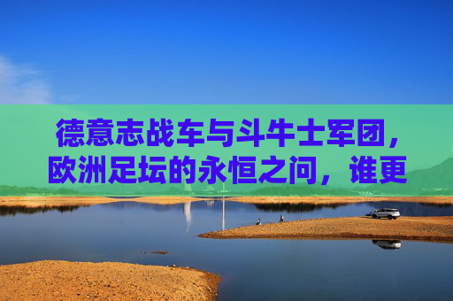 德意志战车与斗牛士军团,欧洲足坛的永恒之问,谁更强?德意志战车与斗牛士军团,欧洲足坛的永恒之问 德意志战车与斗牛士军团,欧洲足坛的永恒之问,谁更强?德意志战车与斗牛士军团,欧洲足坛的永恒之问