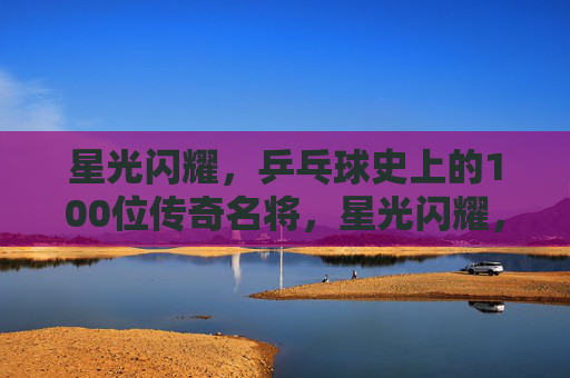 星光闪耀,乒乓球史上的100位传奇名将,星光闪耀,乒乓球史100位传奇名将 星光闪耀,乒乓球史上的100位传奇名将,星光闪耀,乒乓球史100位传奇名将