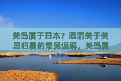 关岛属于日本?澄清关于关岛归属的常见误解,关岛属于日本?澄清关岛归属的常见误解 关岛属于日本?澄清关于关岛归属的常见误解,关岛属于日本?澄清关岛归属的常见误解