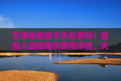 天津体育城今天收费吗?最新入园指南及费用详情,天津体育城今天收费吗?最新入园指南及费用详情 天津体育城今天收费吗?最新入园指南及费用详情,天津体育城今天收费吗?最新入园指南及费用详情