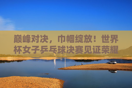 巅峰对决,巾帼绽放!世界杯女子乒乓球决赛见证荣耀时刻,巅峰对决绽巾帼,世界杯女乒决赛荣耀时刻 巅峰对决,巾帼绽放!世界杯女子乒乓球决赛见证荣耀时刻,巅峰对决绽巾帼,世界杯女乒决赛荣耀时刻