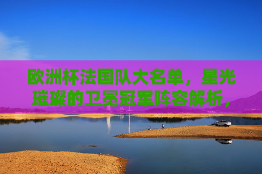 欧洲杯法国队大名单,星光璀璨的卫冕冠军阵容解析,欧洲杯卫冕冠军法国队大名单,星光璀璨阵容解析 欧洲杯法国队大名单,星光璀璨的卫冕冠军阵容解析,欧洲杯卫冕冠军法国队大名单,星光璀璨阵容解析