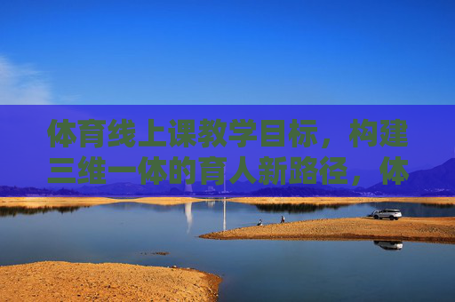 体育线上课教学目标,构建三维一体的育人新路径,体育线上课教学目标,三维一体的育人新路径构建 体育线上课教学目标,构建三维一体的育人新路径,体育线上课教学目标,三维一体的育人新路径构建