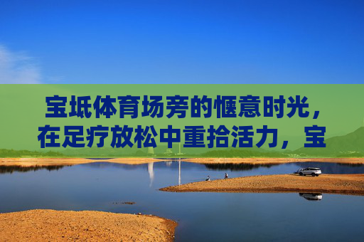 宝坻体育场旁的惬意时光,在足疗放松中重拾活力,宝坻体育场旁足疗,惬意时光重拾活力 宝坻体育场旁的惬意时光,在足疗放松中重拾活力,宝坻体育场旁足疗,惬意时光重拾活力