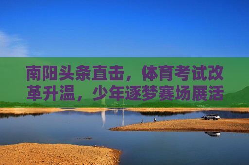 南阳头条直击,体育考试改革升温,少年逐梦赛场展活力,南阳体育考试改革升温,少年逐梦赛场展活力 南阳头条直击,体育考试改革升温,少年逐梦赛场展活力,南阳体育考试改革升温,少年逐梦赛场展活力