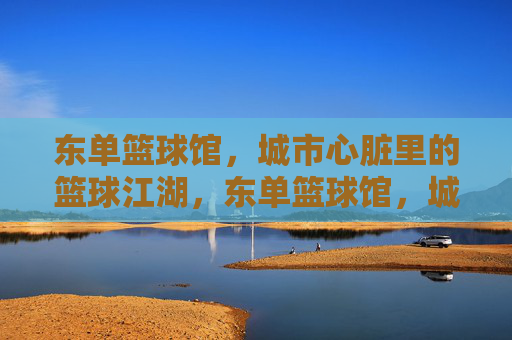 东单篮球馆,城市心脏里的篮球江湖,东单篮球馆,城市心脏的篮球江湖 东单篮球馆,城市心脏里的篮球江湖,东单篮球馆,城市心脏的篮球江湖