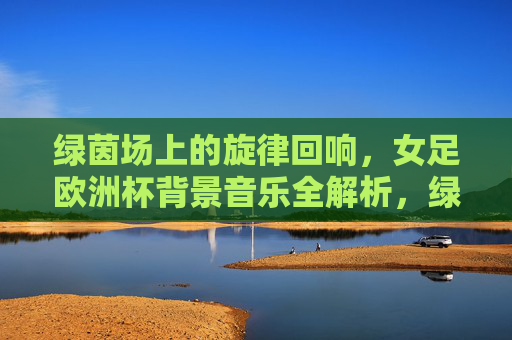 绿茵场上的旋律回响,女足欧洲杯背景音乐全解析,绿茵旋律回响,女足欧洲杯背景音乐全解析 绿茵场上的旋律回响,女足欧洲杯背景音乐全解析,绿茵旋律回响,女足欧洲杯背景音乐全解析