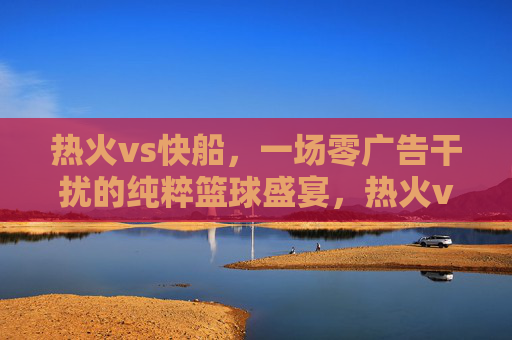 热火vs快船,一场零广告干扰的纯粹篮球盛宴,热火vs快船,零广告干扰的纯粹篮球盛宴 热火vs快船,一场零广告干扰的纯粹篮球盛宴,热火vs快船,零广告干扰的纯粹篮球盛宴