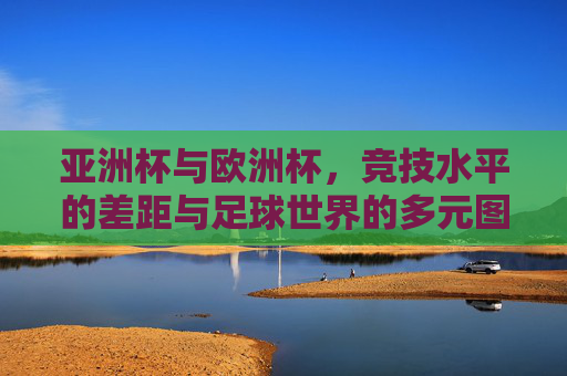 亚洲杯与欧洲杯,竞技水平的差距与足球世界的多元图景,竞技差距与多元图景,亚洲杯与欧洲杯的足球世界 亚洲杯与欧洲杯,竞技水平的差距与足球世界的多元图景,竞技差距与多元图景,亚洲杯与欧洲杯的足球世界