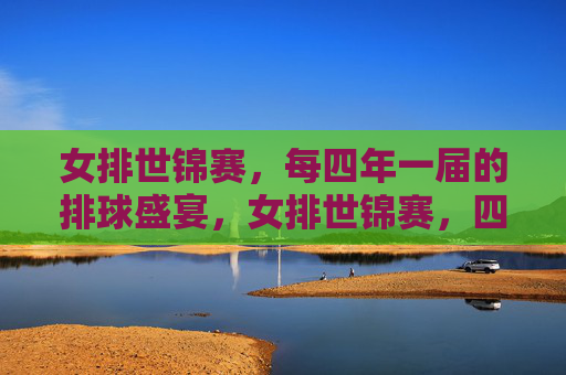 女排世锦赛，每四年一届的排球盛宴，女排世锦赛，四年一届的排球盛宴