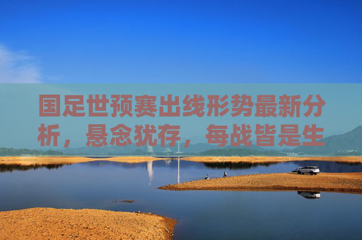 国足世预赛出线形势最新分析,悬念犹存,每战皆是生死考验,国足世预赛出线,生死考验,悬念犹存 国足世预赛出线形势最新分析,悬念犹存,每战皆是生死考验,国足世预赛出线,生死考验,悬念犹存
