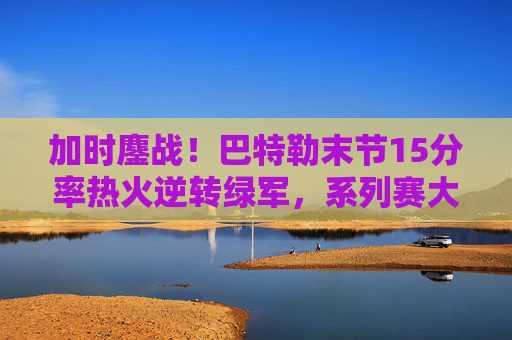 加时鏖战!巴特勒末节15分率热火逆转绿军,系列赛大比分1-1平,巴特勒末节15分加时逆转绿军 热火系列赛1-1平 加时鏖战!巴特勒末节15分率热火逆转绿军,系列赛大比分1-1平,巴特勒末节15分加时逆转绿军 热火系列赛1-1平