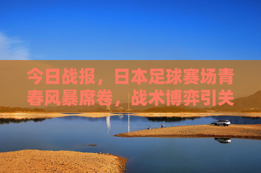 今日战报,日本足球赛场青春风暴席卷,战术博弈引关注,日本足球青春风暴席卷,战术博弈引关注 今日战报,日本足球赛场青春风暴席卷,战术博弈引关注,日本足球青春风暴席卷,战术博弈引关注