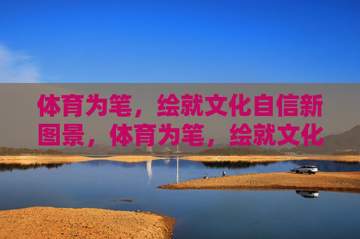 体育为笔,绘就文化自信新图景,体育为笔,绘就文化自信新图景 体育为笔,绘就文化自信新图景,体育为笔,绘就文化自信新图景