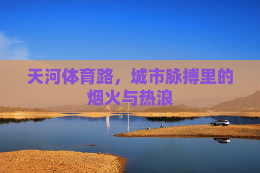 天河体育路,城市脉搏里的烟火与热浪 天河体育路,城市脉搏里的烟火与热浪