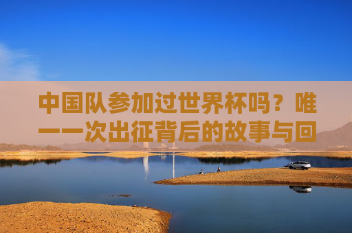 中国队参加过世界杯吗?唯一一次出征背后的故事与回响,中国队唯一一次世界杯出征,背后的故事与回响 中国队参加过世界杯吗?唯一一次出征背后的故事与回响,中国队唯一一次世界杯出征,背后的故事与回响
