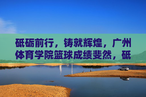 砥砺前行，铸就辉煌，广州体育学院篮球成绩斐然，砥砺前行铸就辉煌 广州体育学院篮球成绩斐然
