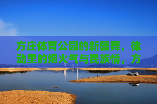 方庄体育公园的新疆舞，律动里的烟火气与民族情，方庄体育公园新疆舞，律动里的烟火气与民族情