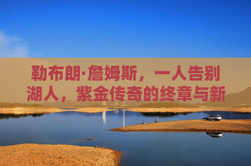 勒布朗·詹姆斯，一人告别湖人，紫金传奇的终章与新征程，紫金终章，新程再启，勒布朗告别湖人