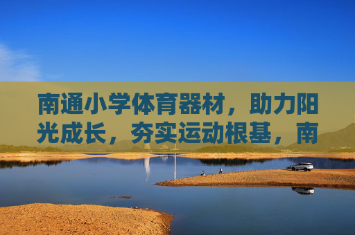 南通小学体育器材，助力阳光成长，夯实运动根基，南通小学体育器材，助力阳光成长 夯实运动根基