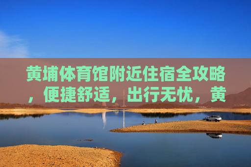 黄埔体育馆附近住宿全攻略,便捷舒适,出行无忧,黄埔体育馆附近住宿全攻略,便捷舒适,出行无忧 黄埔体育馆附近住宿全攻略,便捷舒适,出行无忧,黄埔体育馆附近住宿全攻略,便捷舒适,出行无忧