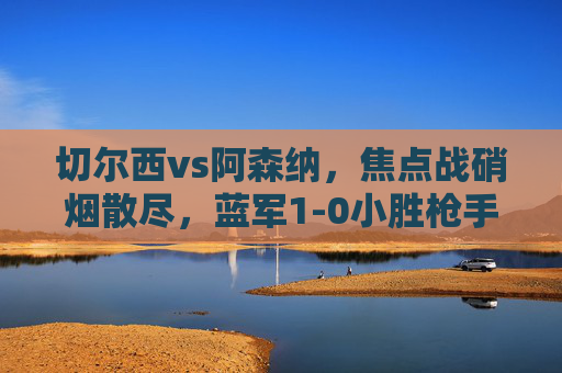 切尔西vs阿森纳,焦点战硝烟散尽,蓝军1-0小胜枪手,积分榜格局再变,切尔西1-0小胜阿森纳,积分榜格局再变 切尔西vs阿森纳,焦点战硝烟散尽,蓝军1-0小胜枪手,积分榜格局再变,切尔西1-0小胜阿森纳,积分榜格局再变