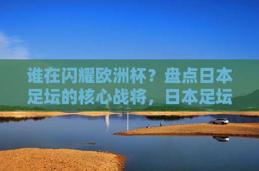 谁在闪耀欧洲杯?盘点日本足坛的核心战将,日本足坛核心战将闪耀欧洲杯 谁在闪耀欧洲杯?盘点日本足坛的核心战将,日本足坛核心战将闪耀欧洲杯