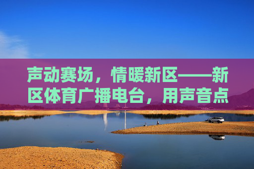 声动赛场,情暖新区——新区体育广播电台,用声音点燃运动激情,声动赛场,激情燃新区 声动赛场,情暖新区——新区体育广播电台,用声音点燃运动激情,声动赛场,激情燃新区