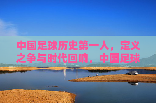 中国足球历史第一人,定义之争与时代回响,中国足球历史第一人,定义之争与时代回响 中国足球历史第一人,定义之争与时代回响,中国足球历史第一人,定义之争与时代回响