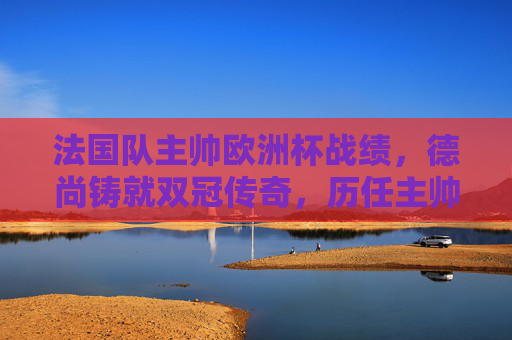 法国队主帅欧洲杯战绩，德尚铸就双冠传奇，历任主帅书写蓝色篇章，法国队主帅欧洲杯传奇，德尚双冠铸就蓝色篇章